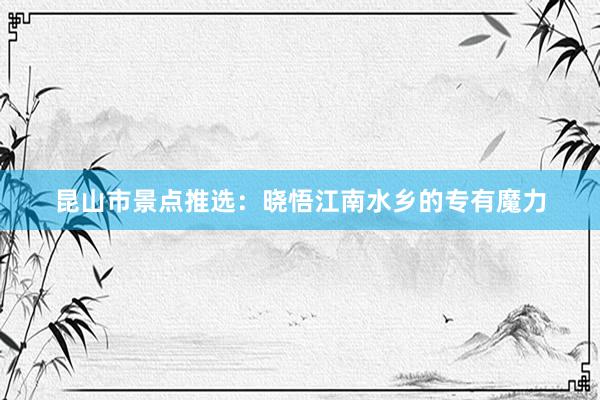 昆山市景点推选：晓悟江南水乡的专有魔力