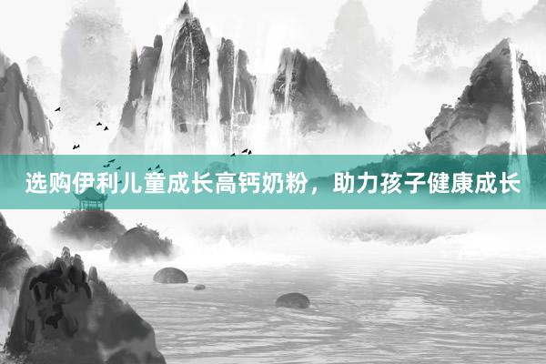 选购伊利儿童成长高钙奶粉，助力孩子健康成长