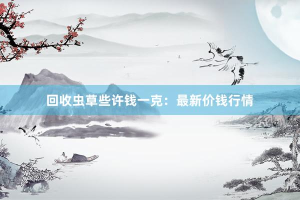 回收虫草些许钱一克：最新价钱行情