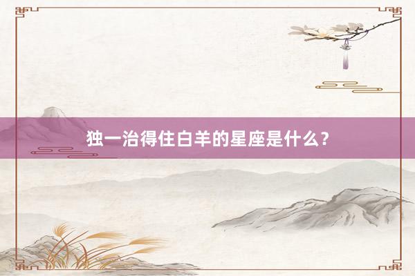 独一治得住白羊的星座是什么？